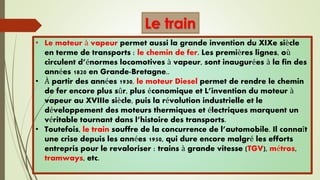 Le train
• Le moteur à vapeur permet aussi la grande invention du XIXe siècle
en terme de transports : le chemin de fer. Les premières lignes, où
circulent d’énormes locomotives à vapeur, sont inaugurées à la fin des
années 1820 en Grande-Bretagne..
• À partir des années 1930, le moteur Diesel permet de rendre le chemin
de fer encore plus sûr, plus économique et L’invention du moteur à
vapeur au XVIIIe siècle, puis la révolution industrielle et le
développement des moteurs thermiques et électriques marquent un
véritable tournant dans l’histoire des transports.
• Toutefois, le train souffre de la concurrence de l’automobile. Il connaît
une crise depuis les années 1950, qui dure encore malgré les efforts
entrepris pour le revaloriser : trains à grande vitesse (TGV), métros,
tramways, etc.
 