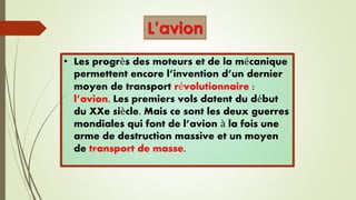 • Les progrès des moteurs et de la mécanique
permettent encore l’invention d’un dernier
moyen de transport révolutionnaire :
l’avion. Les premiers vols datent du début
du XXe siècle. Mais ce sont les deux guerres
mondiales qui font de l’avion à la fois une
arme de destruction massive et un moyen
de transport de masse.
L’avion
 