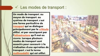  Les modes de transport :
Un mode de transport, ou
moyen de transport, ou
système de transport, c'est
une forme particulière de
transport qui se distingue
principalement par le véhicule
utilisé, et par conséquent par
l'infrastructure qu'il met en
œuvre. Lorsque plusieurs
modes de transport sont
associés pour concourir à la
réalisation d'une opération de
transport, c'est le terme
multimodalité qui est utilisé.
 
