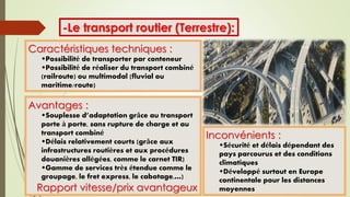 -Le transport routier (Terrestre):
Caractéristiques techniques :
Possibilité de transporter par conteneur
Possibilité de réaliser du transport combiné
(railroute) ou multimodal (fluvial ou
maritime/route)
Avantages :
Souplesse d’adaptation grâce au transport
porte à porte, sans rupture de charge et au
transport combiné
Délais relativement courts (grâce aux
infrastructures routières et aux procédures
douanières allégées, comme le carnet TIR)
Gamme de services très étendue comme le
groupage, le fret express, le cabotage,…)
Rapport vitesse/prix avantageux
Inconvénients :
Sécurité et délais dépendant des
pays parcourus et des conditions
climatiques
Développé surtout en Europe
continentale pour les distances
moyennes
 