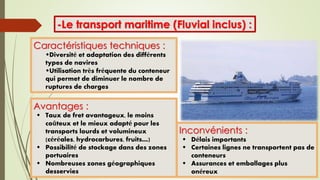 -Le transport maritime (Fluvial inclus) :
Caractéristiques techniques :
Diversité et adaptation des différents
types de navires
Utilisation très fréquente du conteneur
qui permet de diminuer le nombre de
ruptures de charges
Avantages :
 Taux de fret avantageux, le moins
coûteux et le mieux adapté pour les
transports lourds et volumineux
(céréales, hydrocarbures, fruits…)
 Possibilité de stockage dans des zones
portuaires
 Nombreuses zones géographiques
desservies
Inconvénients :
 Délais importants
 Certaines lignes ne transportent pas de
conteneurs
 Assurances et emballages plus
onéreux
 