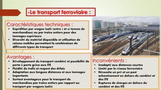 -Le transport ferroviaire :
Avantages :
 Développement du transport combiné et possibilité de
porte à porte grâce aux ITE
 Fluidité du trafic et respect des délais
 Adaptation aux longues distances et aux tonnages
importants
 Surtout avantageux pour le transport de
marchandises par trains entiers par rapport au
transport par wagons isolés
Caractéristiques techniques :
 Expédition par wagon isolé (entre 5 et 60 tonnes de
marchandises) ou par trains entiers pour des
tonnages supérieurs
 Diversité du matériel disponible et utilisation de
caisses mobiles permettant la combinaison de
différents types de transport
Inconvénients :
 Inadapté aux distances courtes
 Limité par le réseau ferroviaire
 Nécessite un pré et un post
acheminement en dehors du combiné et
des ITE
 Ruptures de charges en dehors du
combiné et des ITE
 