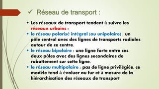  Réseau de transport :
 Les réseaux de transport tendent à suivre les
réseaux urbains :
 le réseau polarisé intégral (ou unipolaire) : un
pôle central avec des lignes de transports radiales
autour de ce centre.
 le réseau bipolaire : une ligne forte entre ces
deux pôles avec des lignes secondaires de
rabattement sur cette ligne.
 le réseau multipolaire : pas de ligne privilégiée, ce
modèle tend à évoluer au fur et à mesure de la
hiérarchisation des réseaux de transport
 