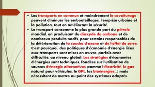  Les transports en commun et moindrement le covoiturage
peuvent diminuer les embouteillages, l'emprise urbaine et
la pollution, tout en améliorant la sécurité.
 Le transport consomme la plus grande part du pétrole
mondial, en produisant du dioxyde de carbone et de
nombreux produits nocifs, pour certains responsables de
la détérioration de la couche d'ozone et de l'effet de serre.
C'est pourquoi, des politiques d'économie d'énergie liées
aux transports sont mises en œuvre, parfois avec
difficultés, au niveau global. Les stratégies d'économies
d'énergies sont techniques, fondées sur l'utilisation de
sources d'énergie alternatives (comme l'électricité, le gaz
naturel pour véhicules, le GPL, les bioénergies...) mais
nécessitent de mettre au point des systèmes adaptés.
 