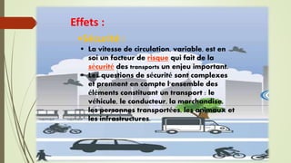 Effets :
•Sécurité :
 La vitesse de circulation, variable, est en
soi un facteur de risque qui fait de la
sécurité des transports un enjeu important.
 Les questions de sécurité sont complexes
et prennent en compte l'ensemble des
éléments constituant un transport : le
véhicule, le conducteur, la marchandise,
les personnes transportées, les animaux et
les infrastructures.
 
