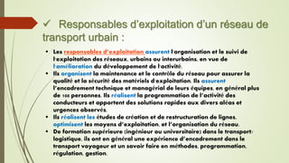  Responsables d’exploitation d’un réseau de
transport urbain :
 Les responsables d’exploitation assurent l'organisation et le suivi de
l'exploitation des réseaux, urbains ou interurbains, en vue de
l'amélioration du développement de l'activité.
 Ils organisent la maintenance et le contrôle du réseau pour assurer la
qualité et la sécurité des matériels d'exploitation. Ils assurent
l’encadrement technique et managérial de leurs équipes, en général plus
de 100 personnes. Ils réalisent la programmation de l’activité des
conducteurs et apportent des solutions rapides aux divers aléas et
urgences observés.
 Ils réalisent les études de création et de restructuration de lignes,
optimisent les moyens d’exploitation, et l’organisation du réseau.
 De formation supérieure (ingénieur ou universitaire) dans le transport/
logistique, ils ont en général une expérience d’encadrement dans le
transport voyageur et un savoir faire en méthodes, programmation,
régulation, gestion.
 