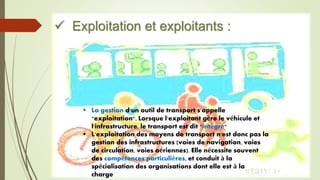  Exploitation et exploitants :
 La gestion d'un outil de transport s'appelle
"exploitation". Lorsque l'exploitant gère le véhicule et
l'infrastructure, le transport est dit "intégré"
 L'exploitation des moyens de transport n'est donc pas la
gestion des infrastructures (voies de navigation, voies
de circulation, voies aériennes). Elle nécessite souvent
des compétences particulières, et conduit à la
spécialisation des organisations dont elle est à la
charge
 