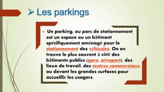  Un parking, ou parc de stationnement
est un espace ou un bâtiment
spécifiquement aménagé pour le
stationnement des véhicules. On en
trouve le plus souvent à côté des
bâtiments publics (gare, aéroport), des
lieux de travail, des centres commerciaux
ou devant les grandes surfaces pour
accueillir les usagers.
 