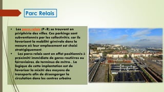  Les parcs relais (P+R) se trouvent en
périphérie des villes. Ces parkings sont
subventionnés par les collectivités, car ils
favorisent la mobilité générale dans la
mesure où leur emplacement est choisi
stratégiquement.
 Les parcs relais sont en effet positionnés à
proximité immédiate de gares routières ou
ferroviaires, de terminus de métro... La
logique de cette implantation est de
favoriser la mixité des moyens de
transports afin de désengorger la
circulation dans les centres urbains
Parc Relais
 
