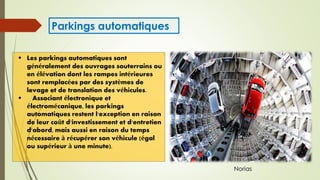  Les parkings automatiques sont
généralement des ouvrages souterrains ou
en élévation dont les rampes intérieures
sont remplacées par des systèmes de
levage et de translation des véhicules.
 Associant électronique et
électromécanique, les parkings
automatiques restent l'exception en raison
de leur coût d'investissement et d'entretien
d'abord, mais aussi en raison du temps
nécessaire à récupérer son véhicule (égal
ou supérieur à une minute).
Parkings automatiques
Norias
 