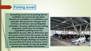• Un parking ouvert est un parking dont la
ventilation est assurée par des baies
latérales de ventilation. La ventilation y est
naturelle, elle permet les échanges d'air
extérieur et intérieur sans participation
mécanique. On parle également de parking
largement ventilé pour les désigner.
• L'appellation parking ouvert est
dépendante du pays. Elle est déterminée par
les normes et les arrêtés de ce pays. Un des
grands avantages de ce type de parking est
l'économie d'énergie électrique en lumières
car on profite de la clarté extérieure via les
ouvertures en façade. Ce type de parking
permet donc un meilleur tarif horaire.
Parking ouvert
 
