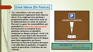 Modèle de disque de
stationnement utilisé en France
 La « zone bleue » est une zone de
stationnement réglementé limité dans la
durée. Il ne s'agit pas d'un parking à
proprement parler, mais d'une zone où
le stationnement en voirie est autorisé.
Peuvent s'y garer les automobilistes qui
possèdent un disque de stationnement.
Cet accessoire se compose d'une
pochette cartonnée ou plastifiée
contenant un disque cartonné, riveté à la
pochette en son centre afin de pouvoir
tourner. L'automobiliste tourne le disque
pour faire apparaître son heure
d'arrivée en face de la fenêtre découpée
à cet effet dans la pochette, et l'appose
contre le pare-brise à l'intérieur de son
véhicule.
Zone bleue (En France)
 