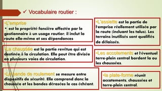 •L'emprise
• est la propriété foncière affectée par le
gestionnaire à un usage routier; il inclut la
route elle-même et ses dépendances
•La bande de roulement se mesure entre
dispositifs de sécurité. Elle comprend donc la
chaussée et les bandes dérasées le cas échéant.
•la plate-forme réunit
accotements, chaussées et
terre-plein central.
•La chaussée est la partie revêtue qui est
destinée à la circulation. Elle peut être divisée
en plusieurs voies de circulation.
•L'assiette est la partie de
l'emprise réellement utilisée par
la route (incluant les talus). Les
terrains inutilisés sont qualifiés
de délaissés.
•Les accotements et l'éventuel
terre-plein central bordent la ou
les chaussées.
 Vocabulaire routier :
 