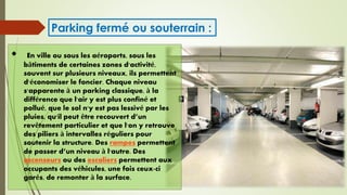  En ville ou sous les aéroports, sous les
bâtiments de certaines zones d'activité,
souvent sur plusieurs niveaux, ils permettent
d'économiser le foncier. Chaque niveau
s'apparente à un parking classique, à la
différence que l'air y est plus confiné et
pollué, que le sol n'y est pas lessivé par les
pluies, qu'il peut être recouvert d’un
revêtement particulier et que l'on y retrouve
des piliers à intervalles réguliers pour
soutenir la structure. Des rampes permettent
de passer d’un niveau à l'autre. Des
ascenseurs ou des escaliers permettent aux
occupants des véhicules, une fois ceux-ci
garés, de remonter à la surface.
Parking fermé ou souterrain :
 
