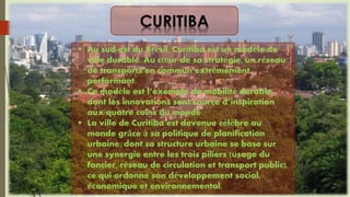  Au sud-est du Brésil, Curitiba est un modèle de
ville durable. Au cœur de sa stratégie, un réseau
de transports en commun extrêmement
performant.
 Ce modèle est l’exemple de mobilité durable
dont les innovations sont source d’inspiration
aux quatre coins du monde.
 La ville de Curitiba est devenue célèbre au
monde grâce à sa politique de planification
urbaine, dont sa structure urbaine se base sur
une synergie entre les trois piliers (usage du
foncier, réseau de circulation et transport public),
ce qui ordonne son développement social,
économique et environnemental.
 