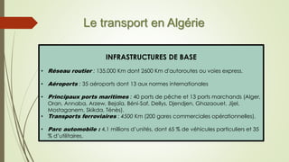 Le transport en Algérie
INFRASTRUCTURES DE BASE
• Réseau routier : 135.000 Km dont 2600 Km d'autoroutes ou voies express.
• Aéroports : 35 aéroports dont 13 aux normes internationales
• Principaux ports maritimes : 40 ports de pêche et 13 ports marchands (Alger,
Oran, Annaba, Arzew, Bejaïa, Béni-Saf, Dellys, Djendjen, Ghazaouet, Jijel,
Mostaganem, Skikda, Ténès).
• Transports ferroviaires : 4500 Km (200 gares commerciales opérationnelles).
• Parc automobile : 4,1 millions d’unités, dont 65 % de véhicules particuliers et 35
% d’utilitaires.
 
