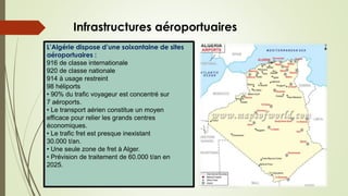 L’Algérie dispose d’une soixantaine de sites
aéroportuaires :
916 de classe internationale
920 de classe nationale
914 à usage restreint
98 héliports
• 90% du trafic voyageur est concentré sur
7 aéroports.
• Le transport aérien constitue un moyen
efficace pour relier les grands centres
économiques.
• Le trafic fret est presque inexistant
30.000 t/an.
• Une seule zone de fret à Alger.
• Prévision de traitement de 60.000 t/an en
2025.
Infrastructures aéroportuaires
 