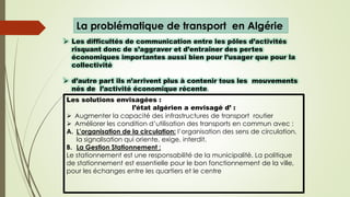 La problématique de transport en Algérie
 Les difficultés de communication entre les pôles d’activités
risquant donc de s’aggraver et d’entraîner des pertes
économiques importantes aussi bien pour l’usager que pour la
collectivité
 d’autre part ils n’arrivent plus à contenir tous les mouvements
nés de l’activité économique récente.
Les solutions envisagées :
l’état algérien a envisagé d’ :
 Augmenter la capacité des infrastructures de transport routier
 Améliorer les condition d’utilisation des transports en commun avec :
A. L’organisation de la circulation: l’organisation des sens de circulation.
la signalisation qui oriente, exige, interdit.
B. La Gestion Stationnement :
Le stationnement est une responsabilité de la municipalité. La politique
de stationnement est essentielle pour le bon fonctionnement de la ville,
pour les échanges entre les quartiers et le centre
 