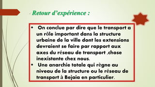 Retour d’expérience :
 On conclue par dire que le transport a
un rôle important dans la structure
urbaine de la ville dont les extensions
devraient se faire par rapport aux
axes du réseau de transport ,chose
inexistante chez nous.
 Une anarchie totale qui règne au
niveau de la structure ou le réseau de
transport à Bejaia en particulier.
 