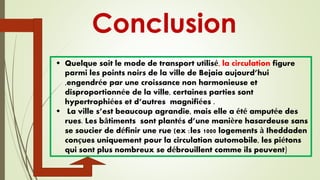 Conclusion
 Quelque soit le mode de transport utilisé, la circulation figure
parmi les points noirs de la ville de Bejaia aujourd’hui
,engendrée par une croissance non harmonieuse et
disproportionnée de la ville, certaines parties sont
hypertrophiées et d’autres magnifiées .
 La ville s’est beaucoup agrandie, mais elle a été amputée des
rues. Les bâtiments sont plantés d’une manière hasardeuse sans
se soucier de définir une rue (ex :les 1000 logements à Iheddaden
conçues uniquement pour la circulation automobile, les piétons
qui sont plus nombreux se débrouillent comme ils peuvent)
 