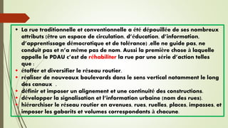  La rue traditionnelle et conventionnelle a été dépouillée de ses nombreux
attributs (être un espace de circulation, d’éducation, d’information,
d’apprentissage démocratique et de tolérance) ,elle ne guide pas, ne
conduit pas et n’a même pas de nom. Aussi la première chose à laquelle
appelle le PDAU c’est de réhabiliter la rue par une série d’action telles
que :
 étoffer et diversifier le réseau routier.
 réaliser de nouveaux boulevards dans le sens vertical notamment le long
des canaux .
 définir et imposer un alignement et une continuité des constructions.
 développer la signalisation et l’information urbaine (nom des rues).
 hiérarchiser le réseau routier en avenues, rues, ruelles, places, impasses, et
imposer les gabarits et volumes correspondants à chacune.
 