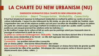 LA CHARTE DU NEW URBANISM (NU)
DIMENSION NORMATIVE DELA CHARTE DU NEW URBANISM (NU)
La circulation – Smart Transportation, Walkability, Connectivity
Il faut tout simplement repenser le lotissement résidentiel en mettant le piéton au centre et non la
voiture individuelle. L’aspect le plus intéressant du NU réside, en plus de la variété de l’habitat, dans
l’organisation des rues et des espaces publics qui ont pour vocation de réhabiliter la figure du piéton.
On parle de « street scape » (paysage mettant en évidence la rue)et de « public realm » (univers
public) au sein duquel prennent les relations entre les individus.[1]
Le NU maîtrise l’usage de la voiture et fait en sorte que les parkings soient peu imposants dans le
paysage et notamment à partir de la rue.[1]
Le piéton au centre de l’aménagement : Walkability - Toutes les fonctions doivent être à 10 minutes à
pieds des zones résidentiels et du travail - La ville doit regrouper des rues piétonnes
La connexion entre les quartiers :
Connectivity - Les quartiers doivent être connectés
par un réseau piéton - Une bonne hiérarchisation des voiries
Déplacements intelligents : Smart transportation - Développer un réseau ferroviaire de grande qualité
pour connecter les villes et les quartiers - Développer des voies propres vertes et douces pour les
déplacements doux (vélos, rollers…)
 