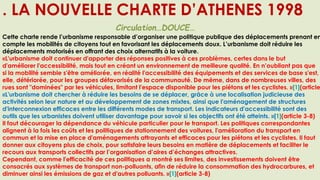 . LA NOUVELLE CHARTE D’ATHENES 1998
Circulation…DOUCE…
Cette charte rende l’urbanisme responsable d’organiser une politique publique des déplacements prenant en
compte les mobilités de citoyens tout en favorisant les déplacements doux. L’urbanisme doit réduire les
déplacements motorisés en offrant des choix alternatifs à la voiture.
«L'urbanisme doit continuer d'apporter des réponses positives à ces problèmes, certes dans le but
d'améliorer l'accessibilité, mais tout en créant un environnement de meilleure qualité. En n’oubliant pas que
si la mobilité semble s'être améliorée, en réalité l'accessibilité des équipements et des services de base s'est,
elle, détériorée, pour les groupes défavorisés de la communauté. De même, dans de nombreuses villes, des
rues sont "dominées" par les véhicules, limitant l'espace disponible pour les piétons et les cyclistes. »[1](article
«L'urbanisme doit chercher à réduire les besoins de se déplacer, grâce à une localisation judicieuse des
activités selon leur nature et au développement de zones mixtes, ainsi que l'aménagement de structures
d'interconnexion efficaces entre les différents modes de transport. Les indicateurs d'accessibilité sont des
outils que les urbanistes doivent utiliser davantage pour savoir si les objectifs ont été atteints. »[1](article 3-8)
Il faut décourager la dépendance du véhicule particulier pour le transport. Les politiques correspondantes
alignent à la fois les coûts et les politiques de stationnement des voitures, l'amélioration du transport en
commun et la mise en place d'aménagements attrayants et efficaces pour les piétons et les cyclistes. Il faut
donner aux citoyens plus de choix, pour satisfaire leurs besoins en matière de déplacements et faciliter le
recours aux transports collectifs par l’organisation d’aires d’échanges attractives.
Cependant, comme l'efficacité de ces politiques a montré ses limites, des investissements doivent être
consacrés aux systèmes de transport non-polluants, afin de réduire la consommation des hydrocarbures, et
diminuer ainsi les émissions de gaz et d'autres polluants. »[1](article 3-8)
 