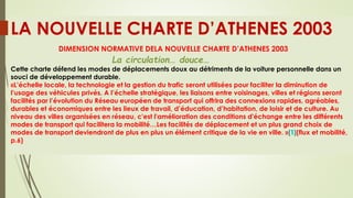 LA NOUVELLE CHARTE D’ATHENES 2003
DIMENSION NORMATIVE DELA NOUVELLE CHARTE D’ATHENES 2003
La circulation… douce…
Cette charte défend les modes de déplacements doux au détriments de la voiture personnelle dans un
souci de développement durable.
«L’échelle locale, la technologie et la gestion du trafic seront utilisées pour faciliter la diminution de
l’usage des véhicules privés. A l’échelle stratégique, les liaisons entre voisinages, villes et régions seront
facilités par l’évolution du Réseau européen de transport qui offrira des connexions rapides, agréables,
durables et économiques entre les lieux de travail, d’éducation, d’habitation, de loisir et de culture. Au
niveau des villes organisées en réseau, c'est l'amélioration des conditions d'échange entre les différents
modes de transport qui facilitera la mobilité…Les facilités de déplacement et un plus grand choix de
modes de transport deviendront de plus en plus un élément critique de la vie en ville. »[1](flux et mobilité,
p.6)
 
