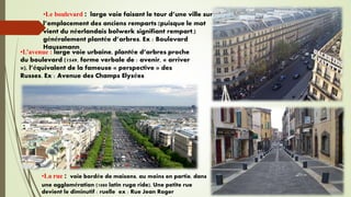 •Le boulevard : large voie faisant le tour d’une ville sur
l’emplacement des anciens remparts (puisque le mot
vient du néerlandais bolwerk signifiant rempart.)
généralement plantée d’arbres. Ex : Boulevard
Haussmann
•L’avenue : large voie urbaine, plantée d’arbres proche
du boulevard (1549, forme verbale de : avenir, « arriver
»), l’équivalent de la fameuse « perspective » des
Russes. Ex : Avenue des Champs Elysées
•La rue : voie bordée de maisons, au moins en partie, dans
une agglomération (1080 latin ruga ride). Une petite rue
devient le diminutif : ruelle ex : Rue Jean Roger
 