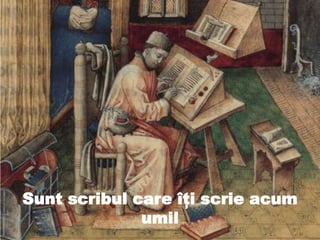 Sunt scribul care îţi scrie acum
umil
 