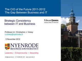 The CIO of the Future 2011-2012
The Gap Between Business and IT


Strategic Consistency
between IT and Business

Professor dr. Christopher J. Voisey
c.voisey@nyenrode.nl

 5 November 2012




Leadership • Entrepreneurship • Stewardship

info@nyenrode.nl +31 (0)346-291 291 www.nyenrode.nl
 