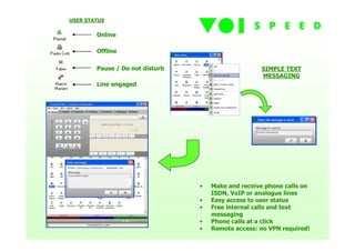 USER STATUS

        Online

        Offline

        Pause / Do not disturb                      SIMPLE TEXT
                                                    MESSAGING
        Line engaged




                                 •   Make and receive phone calls on
                                     ISDN, VoIP or analogue lines
                                 •   Easy access to user status
                                 •   Free internal calls and text
                                     messaging
                                 •   Phone calls at a click
                                 •   Remote access: no VPN required!
 