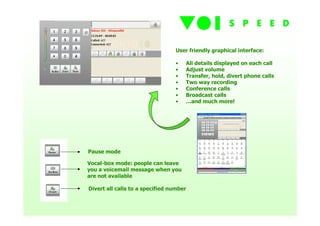 User friendly graphical interface:

                                 •   All details displayed on each call
                                 •   Adjust volume
                                 •   Transfer, hold, divert phone calls
                                 •   Two way recording
                                 •   Conference calls
                                 •   Broadcast calls
                                 •   …and much more!




Pause mode

Vocal-box mode: people can leave
you a voicemail message when you
are not available

Divert all calls to a specified number
 