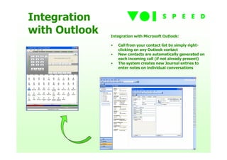 Integration
with Outlook   Integration with Microsoft Outlook:

               •   Call from your contact list by simply right-
                   clicking on any Outlook contact
               •   New contacts are automatically generated on
                   each incoming call (if not already present)
               •   The system creates new Journal entries to
                   enter notes on individual conversations
 