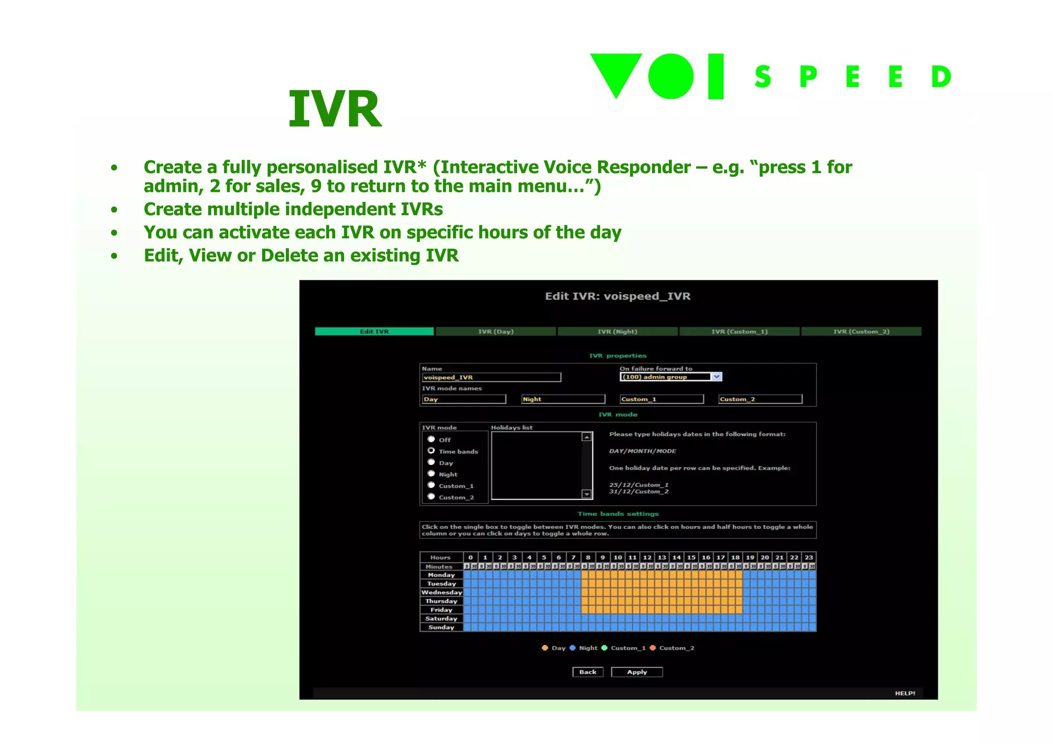 IVR
•   Create a fully personalised IVR* (Interactive Voice Responder – e.g. “press 1 for
    admin, 2 for sales, 9 to return to the main menu…”)
•   Create multiple independent IVRs
•   You can activate each IVR on specific hours of the day
•   Edit, View or Delete an existing IVR
 