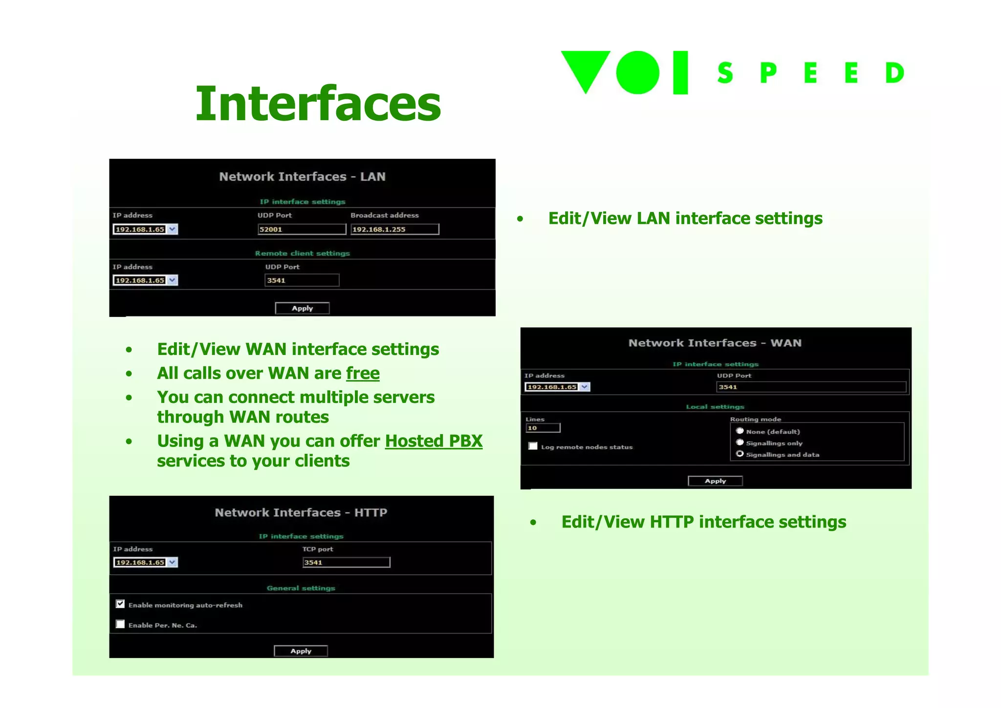 Interfaces

                                           •       Edit/View LAN interface settings




•   Edit/View WAN interface settings
•   All calls over WAN are free
•   You can connect multiple servers
    through WAN routes
•   Using a WAN you can offer Hosted PBX
    services to your clients


                                               •    Edit/View HTTP interface settings
 