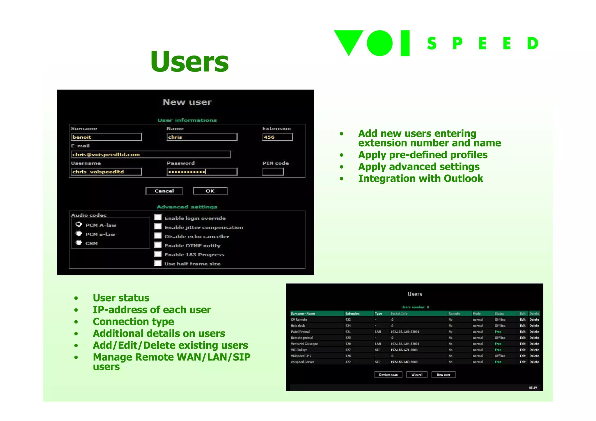 Users

                                     •   Add new users entering
                                         extension number and name
                                     •   Apply pre-defined profiles
                                     •   Apply advanced settings
                                     •   Integration with Outlook




•   User status
•   IP-address of each user
•   Connection type
•   Additional details on users
•   Add/Edit/Delete existing users
•   Manage Remote WAN/LAN/SIP
    users
 