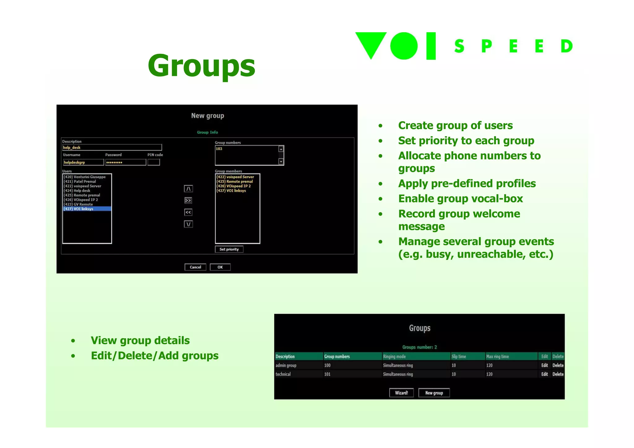 Groups
                             •   Create group of users
                             •   Set priority to each group
                             •   Allocate phone numbers to
                                 groups
                             •   Apply pre-defined profiles
                             •   Enable group vocal-box
                             •   Record group welcome
                                 message
                             •   Manage several group events
                                 (e.g. busy, unreachable, etc.)




•   View group details
•   Edit/Delete/Add groups
 