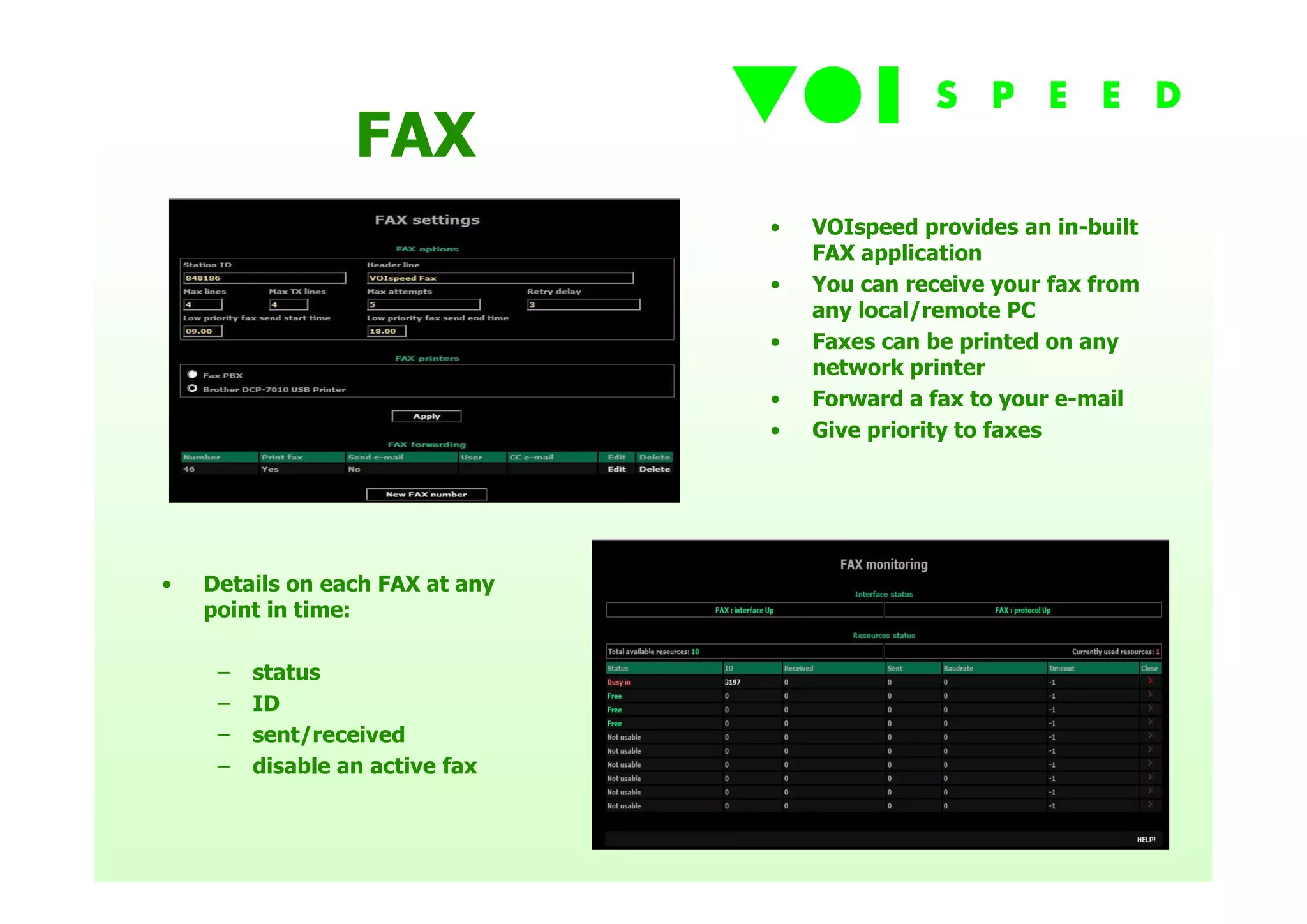 FAX
                                 •   VOIspeed provides an in-built
                                     FAX application
                                 •   You can receive your fax from
                                     any local/remote PC
                                 •   Faxes can be printed on any
                                     network printer
                                 •   Forward a fax to your e-mail
                                 •   Give priority to faxes




•   Details on each FAX at any
    point in time:

     –   status
     –   ID
     –   sent/received
     –   disable an active fax
 
