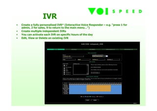 IVR
•   Create a fully personalised IVR* (Interactive Voice Responder – e.g. “press 1 for
    admin, 2 for sales, 9 to return to the main menu…”)
•   Create multiple independent IVRs
•   You can activate each IVR on specific hours of the day
•   Edit, View or Delete an existing IVR
 