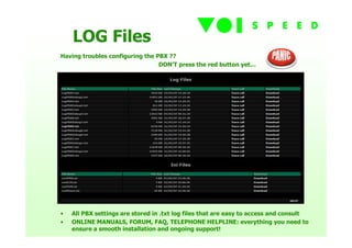 LOG Files
Having troubles configuring the PBX ??
                                 DON’T press the red button yet…




•   All PBX settings are stored in .txt log files that are easy to access and consult
•   ONLINE MANUALS, FORUM, FAQ, TELEPHONE HELPLINE: everything you need to
    ensure a smooth installation and ongoing support!
 