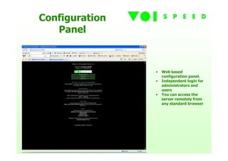 Configuration
   Panel



                •   Web based
                    configuration panel.
                •   Independent login for
                    administrators and
                    users
                •   You can access the
                    server remotely from
                    any standard browser
 