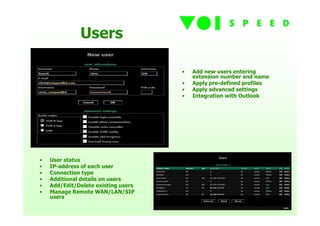 Users

                                     •   Add new users entering
                                         extension number and name
                                     •   Apply pre-defined profiles
                                     •   Apply advanced settings
                                     •   Integration with Outlook




•   User status
•   IP-address of each user
•   Connection type
•   Additional details on users
•   Add/Edit/Delete existing users
•   Manage Remote WAN/LAN/SIP
    users
 