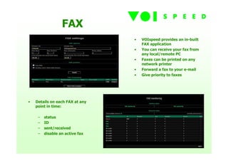 FAX
                                 •   VOIspeed provides an in-built
                                     FAX application
                                 •   You can receive your fax from
                                     any local/remote PC
                                 •   Faxes can be printed on any
                                     network printer
                                 •   Forward a fax to your e-mail
                                 •   Give priority to faxes




•   Details on each FAX at any
    point in time:

     –   status
     –   ID
     –   sent/received
     –   disable an active fax
 