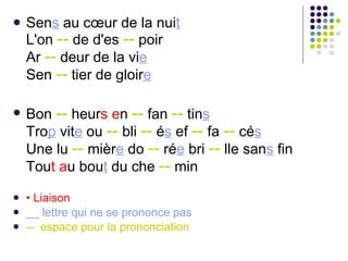 Sen s  au cœur de la nui t L'on  --  de d'es  --  poir Ar  --  deur de la vi e Sen  --  tier de gloir e   Bon  --  heur s   e n  --  fan  --  tin s Tro p  vit e  ou  --  bli  --  é s  ef  --  fa  --  cé s Une lu  --  mièr e  do  --  ré e  bri  --  lle san s  fin Tou t   a u bou t  du che  --  min •  Liaison __ lettre qui ne se prononce pas --  espace pour la prononciation 