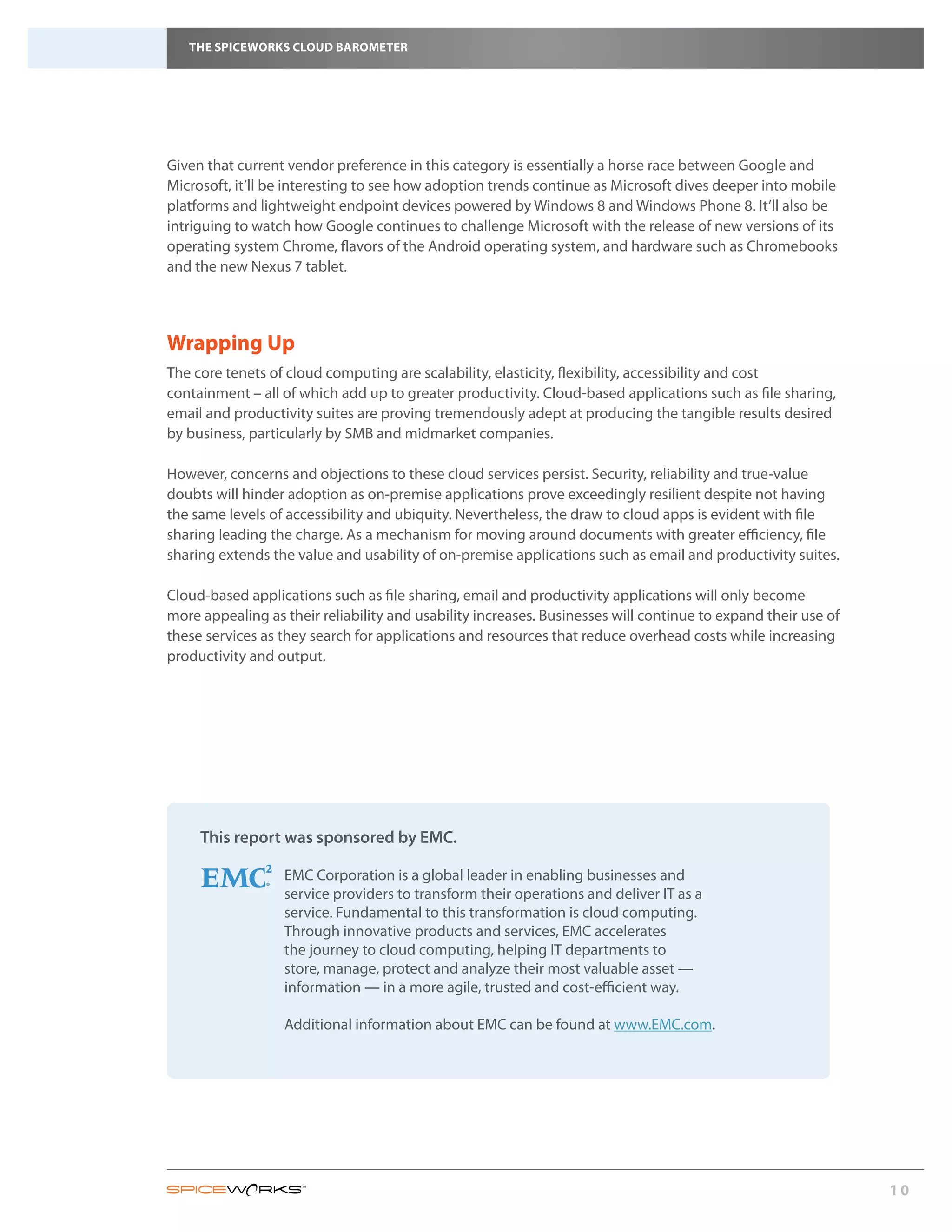 THE SPICEWORKS CLOUD BAROMETER




Given that current vendor preference in this category is essentially a horse race between Google and
Microsoft, it’ll be interesting to see how adoption trends continue as Microsoft dives deeper into mobile
platforms and lightweight endpoint devices powered by Windows 8 and Windows Phone 8. It’ll also be
intriguing to watch how Google continues to challenge Microsoft with the release of new versions of its
operating system Chrome, flavors of the Android operating system, and hardware such as Chromebooks
and the new Nexus 7 tablet.




Wrapping Up
The core tenets of cloud computing are scalability, elasticity, flexibility, accessibility and cost
containment – all of which add up to greater productivity. Cloud-based applications such as file sharing,
email and productivity suites are proving tremendously adept at producing the tangible results desired
by business, particularly by SMB and midmarket companies.
	
However, concerns and objections to these cloud services persist. Security, reliability and true-value
doubts will hinder adoption as on-premise applications prove exceedingly resilient despite not having
the same levels of accessibility and ubiquity. Nevertheless, the draw to cloud apps is evident with file
sharing leading the charge. As a mechanism for moving around documents with greater efficiency, file
sharing extends the value and usability of on-premise applications such as email and productivity suites.

Cloud-based applications such as file sharing, email and productivity applications will only become
more appealing as their reliability and usability increases. Businesses will continue to expand their use of
these services as they search for applications and resources that reduce overhead costs while increasing
productivity and output.




     This report was sponsored by EMC.

                  EMC Corporation is a global leader in enabling businesses and
                  service providers to transform their operations and deliver IT as a
                  service. Fundamental to this transformation is cloud computing.
                  Through innovative products and services, EMC accelerates
                  the journey to cloud computing, helping IT departments to
                  store, manage, protect and analyze their most valuable asset —
                  information — in a more agile, trusted and cost-efficient way.

                  Additional information about EMC can be found at www.EMC.com.




                                                                                                               10
 