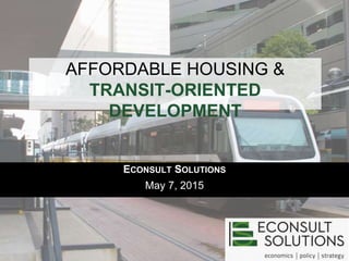 AFFORDABLE HOUSING &
TRANSIT-ORIENTED
DEVELOPMENT
ECONSULT SOLUTIONS
May 7, 2015
 