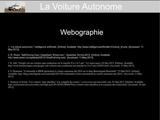 Webographie
1. “La voiture autonome,” intelligence artificielle. [Online]. Available: http://www.intelligenceartificielle.fr/voiture_IA.php. [Accessed: 11-
May-2013].
2. R. Wood, “Self-Driving Cars | GeekDad | Wired.com,” GeekDad, 05-Oct-2012. [Online]. Available:
http://www.wired.com/geekdad/2012/10/self-driving-cars/. [Accessed: 11-May-2013].
3. R. Jehl, “Google voit ses voitures sans conducteur sur le marché d’ici 3 à 5 ans,” Les numeriques, 02-Dec-2013. [Online]. Available:
http://www.lesnumeriques.com/google-voit-voitures-sans-conducteur-sur-marche-ici-3-a-5-ans-n28265.html. [Accessed: 11-May-2013].
4. V. Desmonts, “Continental et BMW promettent la voiture autonome dès 2016 sur le blog Motorlegend Motorshift,” 27-Mar-2013. [Online].
Available: http://blog.motorlegend.com/motorshift/2013/03/continental-et-bmw-promettent-la-voiture-autonome-des-2016/. [Accessed: 11-May-
2013].
5. Sciences et Avenir, “Les voitures ‘sans chauffeur’ à la conquête des routes,” sciencesetavenir.nouvelobs.com, 01-Sep-2013. [Online]. Available:
http://sciencesetavenir.nouvelobs.com/high-tech/20130109.OBS4870/les-voitures-sans-chauffeur-a-la-conquete-des-routes.html. [Accessed: 24-Apr-
2013].
La Voiture Autonome
 