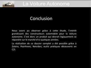 Conclusion
Nous avons pu observer grâce à cette étude, l’intérêt
grandissant des constructeurs automobile pour la voiture
autonome. C’est donc un produit qui devrait logiquement se
répandre sur le marché d’ici quelques années.
La réalisation de ce dossier complet a été possible grâce à
Zotero, Pearltrees, Netvibes, outils pratiques découverts en
C2I.
La Voiture Autonome
 