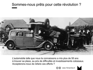 www.15marches.fr
Sommes-nous prêts pour cette révolution ?
L’automobile telle que nous la connaissons a mis plus de 50 ans
à trouver sa place, au prix de difficultés et investissements colossaux.
Accepterons-nous de refaire ces efforts ?
 